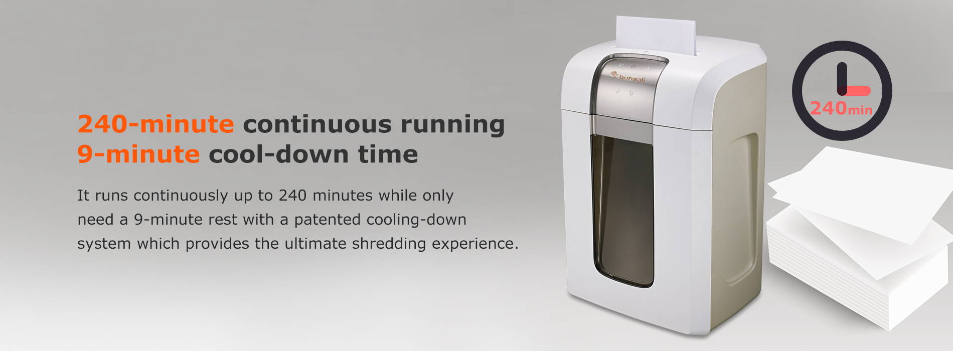 240-minute continuous running & 9-minute cool-down time It runs continuously up to 240 minutes while only need a 9-minute rest with a patented cooling-down system which provides the ultimate shredding experience.