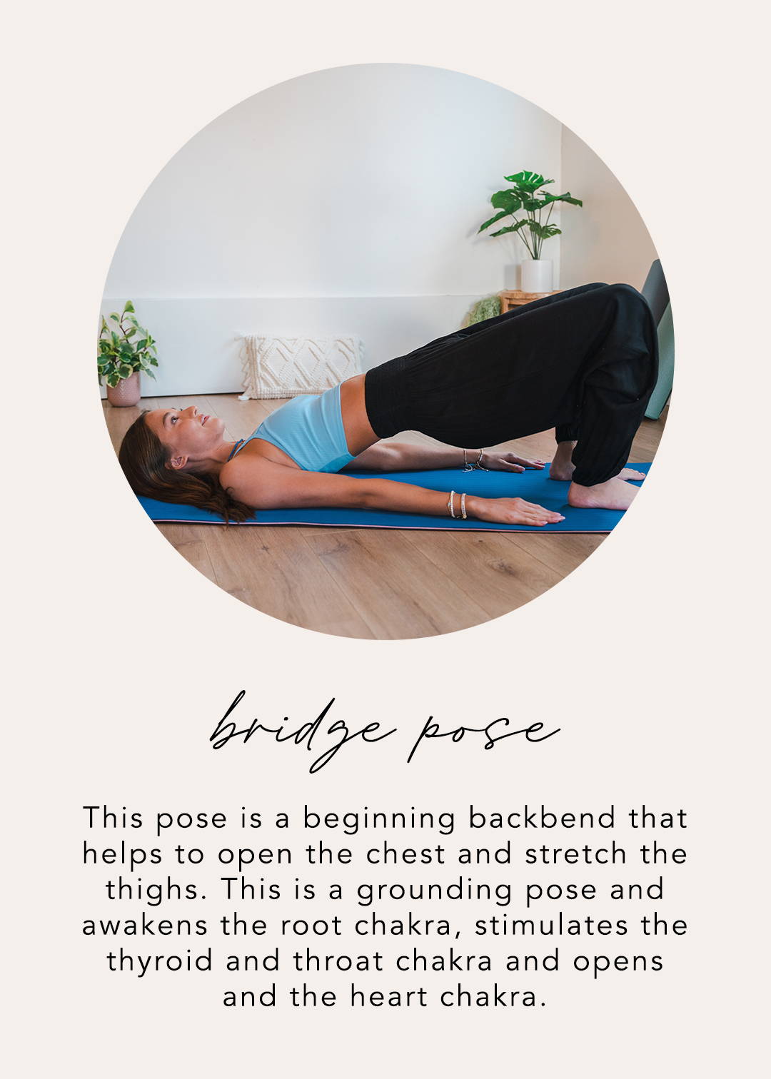 Bridge Pose: This pose is a beginning backbend that helps to open the chest and stretch the thighs. This is a grounding pose and awakens the root chakra, stimulates the thyroid and throat chakra, and opens the heart chakra.