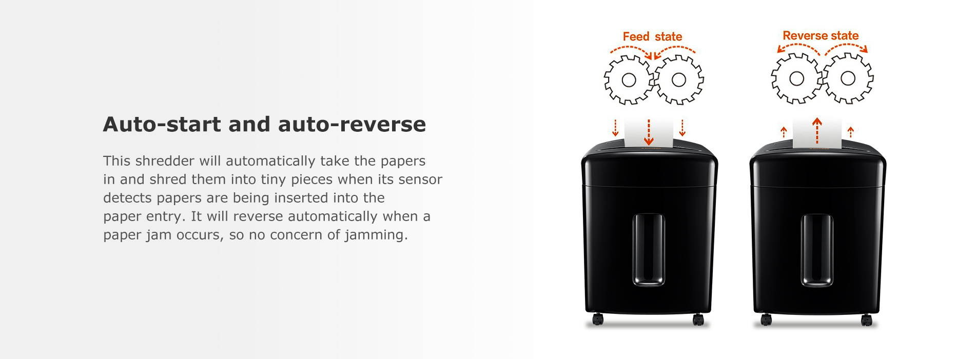 Auto-start and auto-reverse This shredder will automatically take the papers in and shred them into tiny pieces when its sensor detects papers are being inserted into the paper entry. It will reverse automatically when a paper jam occurs, so no concern of jamming.