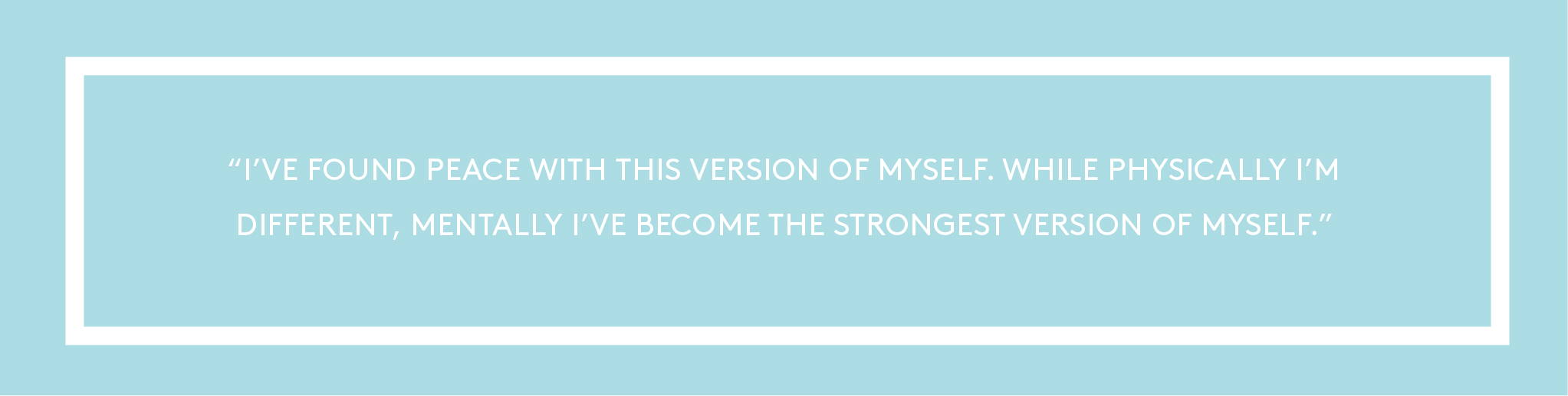 "I’ve found peace with this version of myself. While physically I’m different, mentally I’ve become the strongest version of myself."