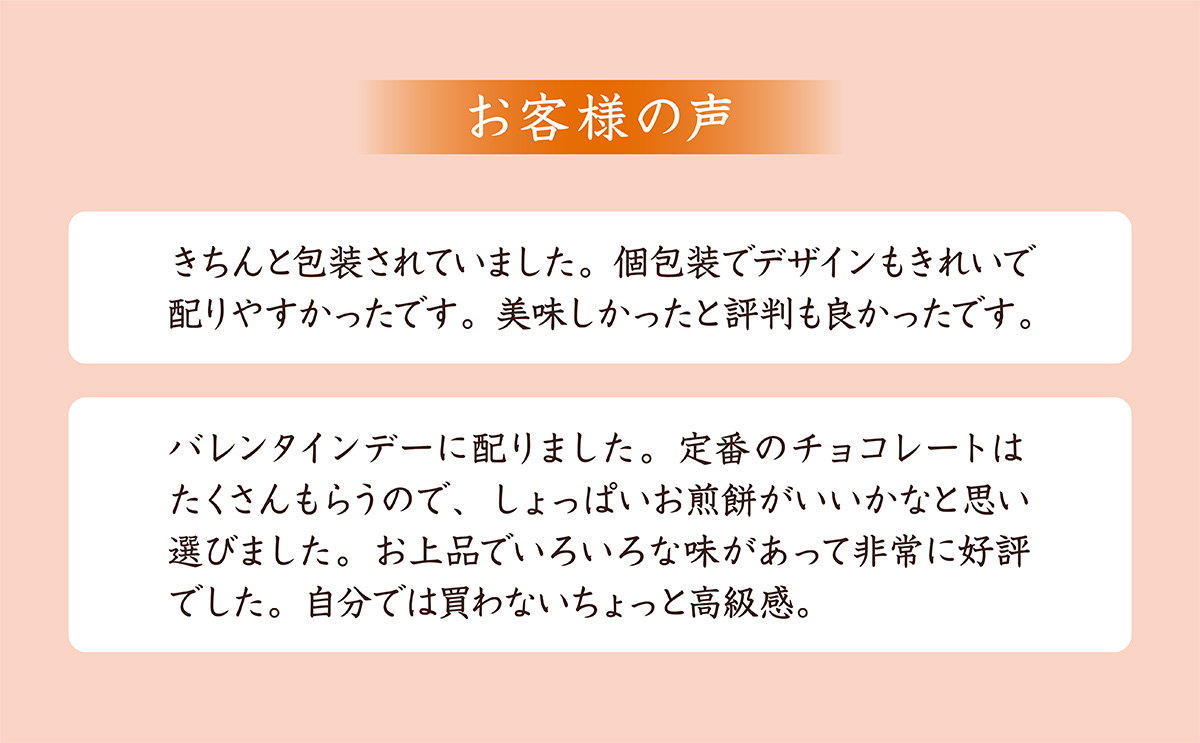 お客様の声。きちんと包装されていました。個包装でデザインもきれいで配りやすかった。美味しかったと評判も良かった。バレンタインデーに配りました。定番のチョコレートはたくさんあるので、しょっぱいお煎餅がよかった。上品でいろいろな味があって好評でした。自分では買わないちょっと高級感がいい。