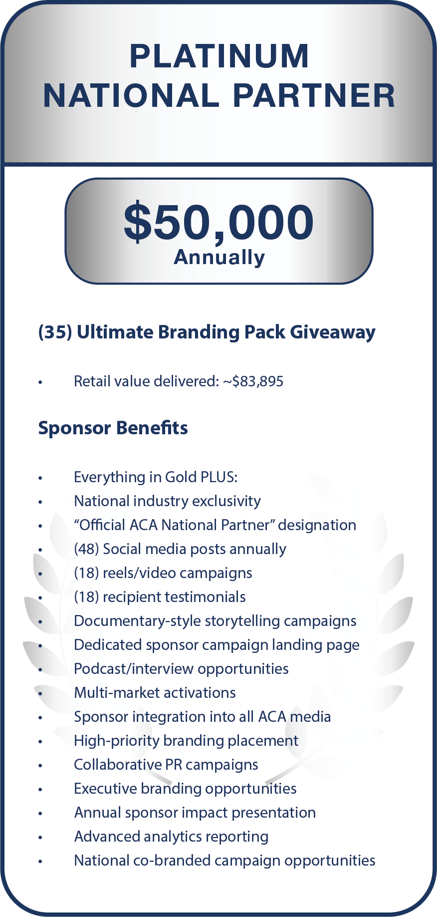 (35) Ultimate Branding Pack Giveaway  Retail value delivered: ~$83,895    Sponsor Benefits  Everything in Gold PLUS:  National industry exclusivity  “Official ACA National Partner” designation  (48) Social media posts annually  (18) reels/video campaigns  (18) recipient testimonials  Documentary-style storytelling campaigns  Dedicated sponsor campaign landing page  Podcast/interview opportunities  Multi-market activations  Sponsor integration into all ACA media  High-priority branding placement  Collaborative PR campaigns  Executive branding opportunities  Annual sponsor impact presentation  Advanced analytics reporting  National co-branded campaign opportunities  