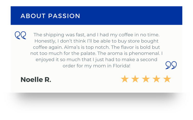 The shipping was fast, and I had my coffee in no time. Honestly, I don’t think I’ll be able to buy store bought coffee again. Alma’s is top notch. The flavor is bold but not too much for the palate. The aroma is phenomenal. I enjoyed it so much that I just had to make a second order for my mom in Florida!