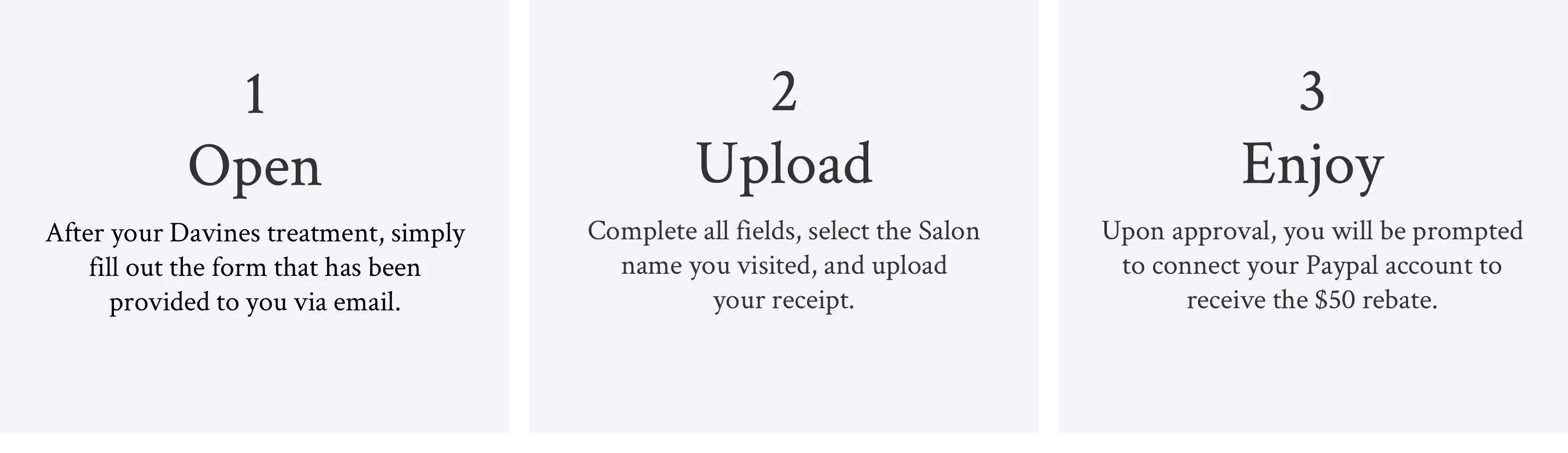 image explaining the 3 steps for the $75 salon rebate: 1. Open - After your Davines treatment, simply fill out the form that has been provided to you via email 2. Upload - Complete all fields, select the Salon name you visited, and upload your receipt 3. Enjoy - Upon approval, you will be prompted to connect your Paypal account to receive the $75 rebate.