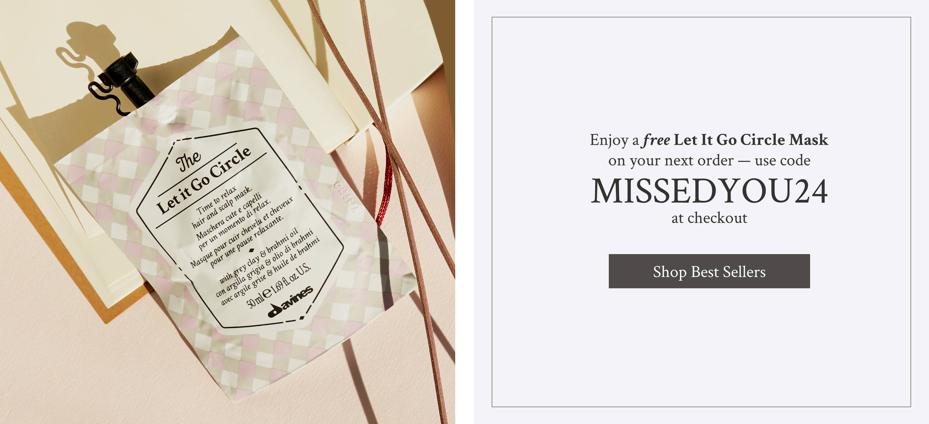 image of Davines' The Let It Go Circle hair mask next to a block of text that reads "Enjoy a free Let It Go Circle Mask on your next order — use code  MISSEDYOU24 at checkout" Below is a button says "Shop Best Sellers"