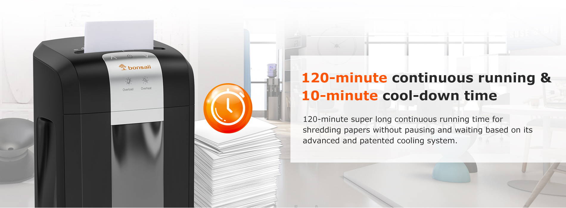 120-minute continuous running & 10-minute cool-down time 120-minute super long continuous running time for shredding papers without pausing and waiting based on its advanced and patented cooling system.