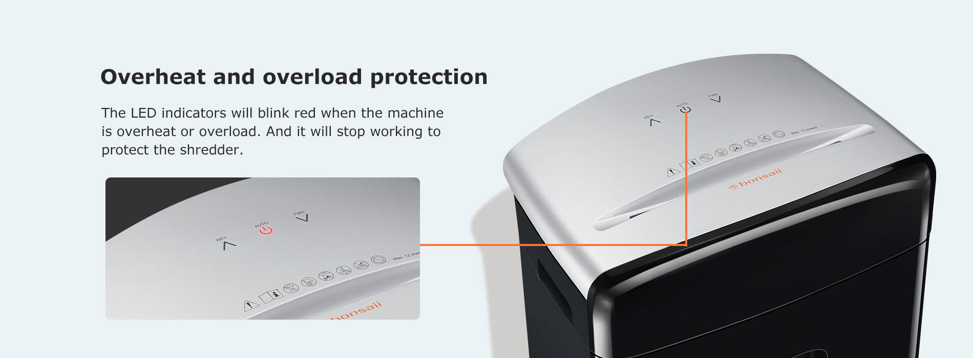 Overheat and overload protection The LED indicators will blink red when the machine is overheat or overload. And it will stop working to protect the shredder.