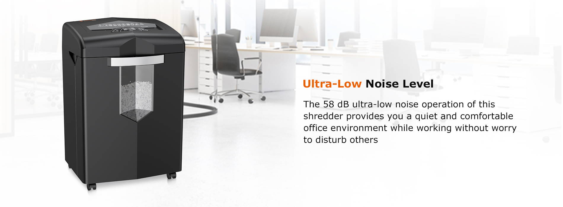 Ultra-Low Noise Level  The 58 dB ultra-low noise operation of this shredder provides you a quiet and comfortable office environment while working without worry to disturb others