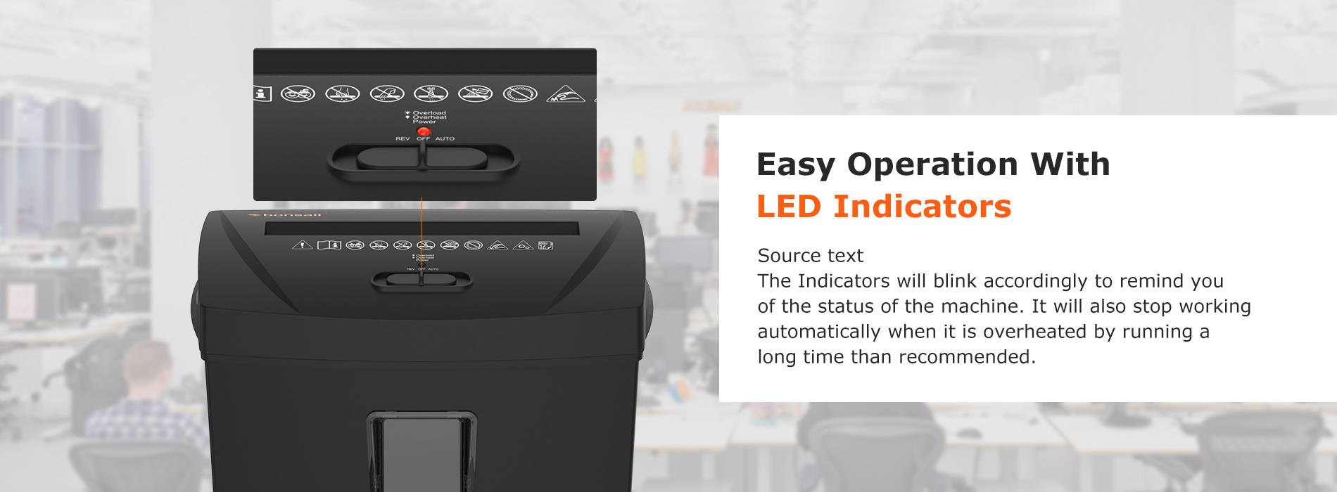 Easy Operation With LED Indicators Source text The Indicators will blink accordingly to remind you of the status of the machine. It will also stop working automatically when it is overheated by running a long time than recommended.