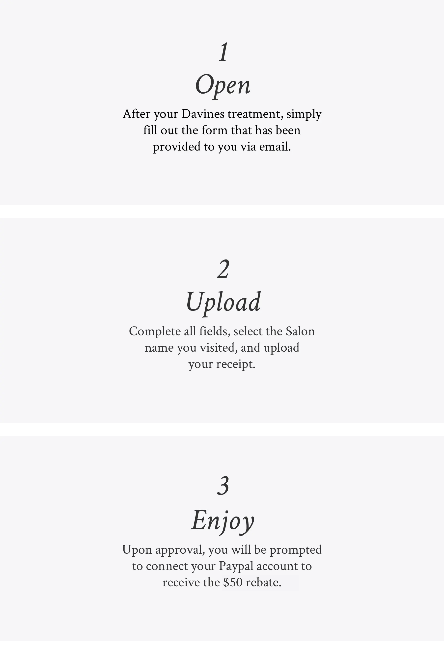 image explaining the 3 steps for the $75 salon rebate: 1. Open - After your Davines treatment, simply fill out the form that has been provided to you via email 2. Upload - Complete all fields, select the Salon name you visited, and upload your receipt 3. Enjoy - Upon approval, you will be prompted to connect your Paypal account to receive the $75 rebate.
