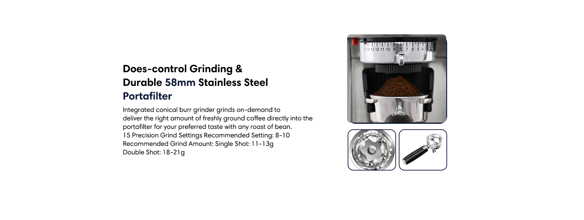 Dose-contril grinding and durable 58mm stainless steel portafilter. Integrated conical burr grinder grinds on-demand to deliver the right amount of freshly ground coffee directly into the portafilter for your preferred taste with any roast of bean.