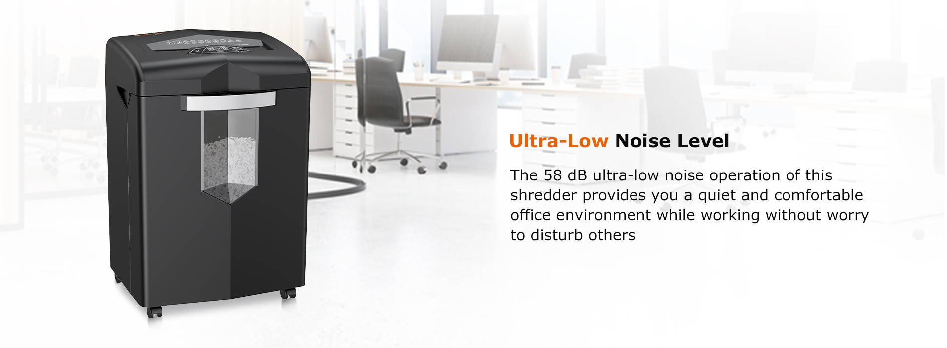 Ultra-Low Noise Level The 58 dB ultra-low noise operation of this shredder provides you a quiet and comfortable office environment while working without worry to disturb others