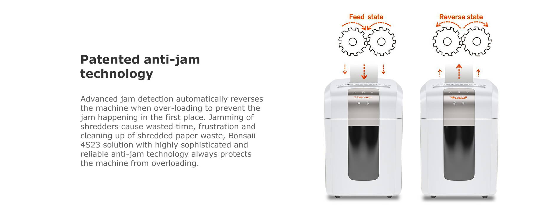 Patented anti-jam technology Advanced jam detection automatically reverses the machine when over-loading to prevent the jam happening in the first place. Jamming of shredders cause wasted time, frustration and cleaning up of shredded paper waste, Bonsaii 4S23 solution with highly sophisticated and reliable anti-jam technology always protects the machine from overloading.