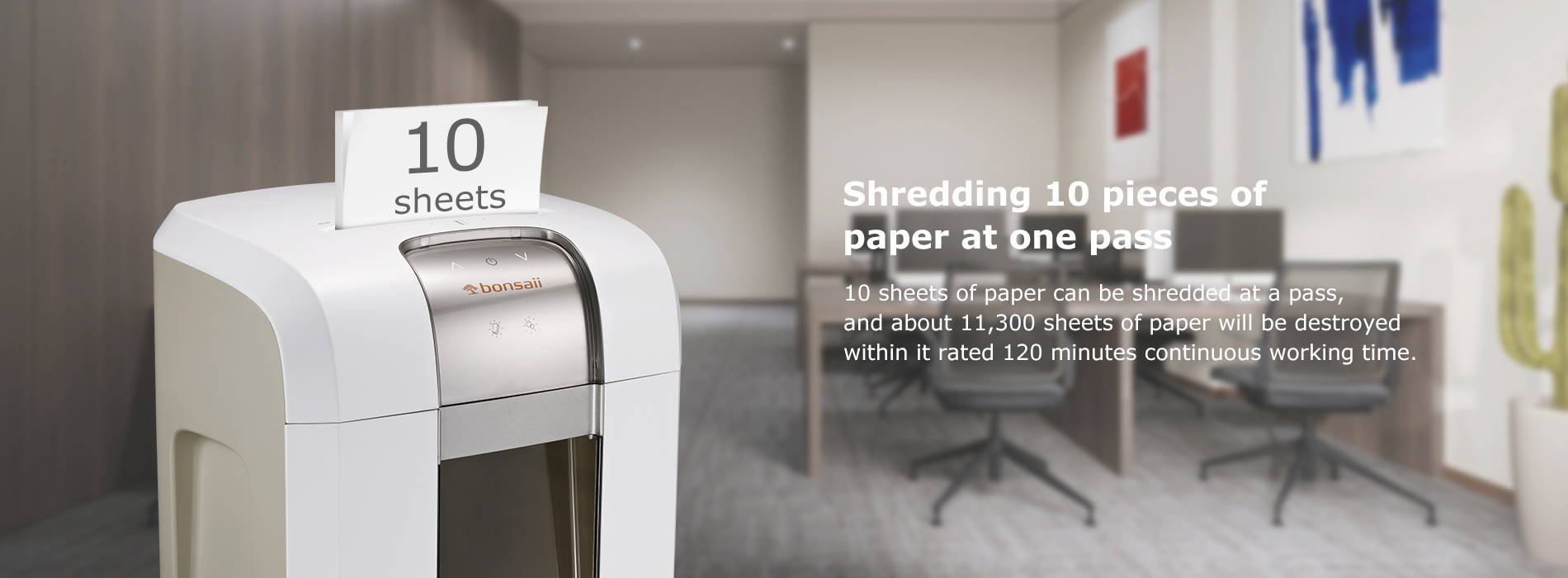 Shredding 10 pieces of paper at one pass 10 sheets of paper can be shredded at a pass, and about 11,300 sheets of paper will be destroyed within it rated 120 minutes continuous working time.