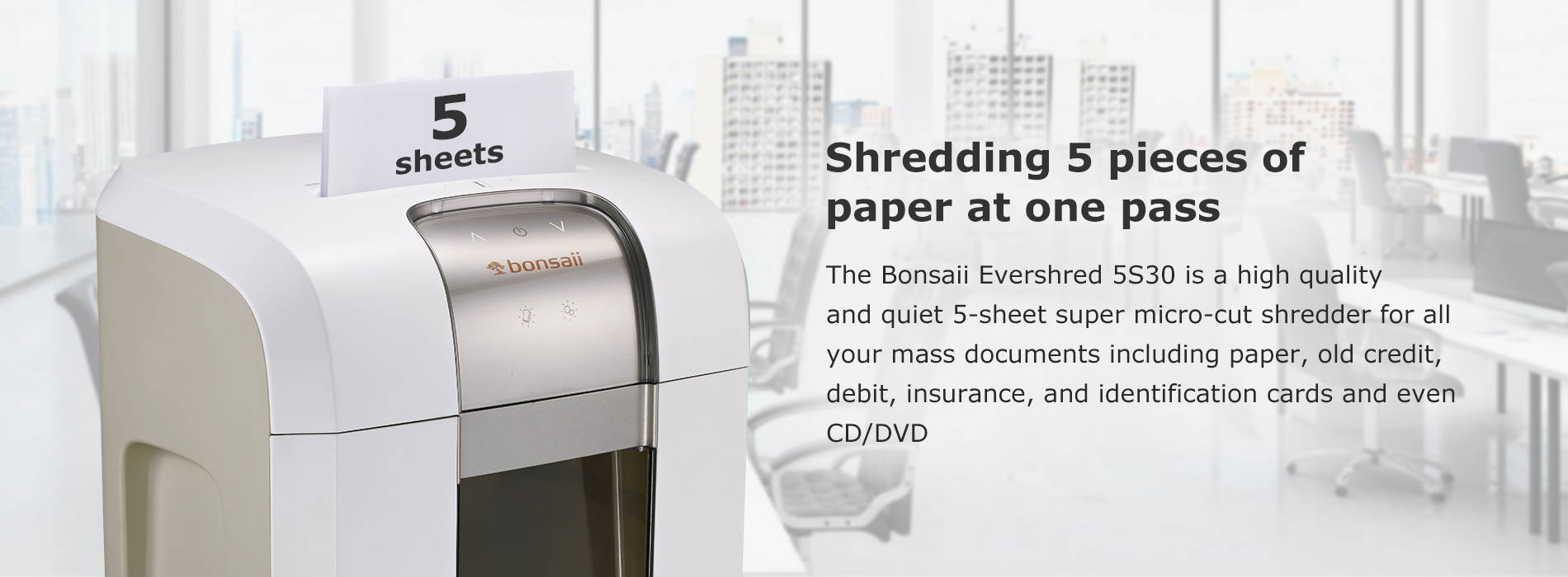Shredding 5 pieces of paper at one pass The Bonsaii Evershred 5S30 is a high quality and quiet 5-sheet super micro-cut shredder for all your mass documents including paper, old credit, debit, insurance, and identification cards and even CD/DVD