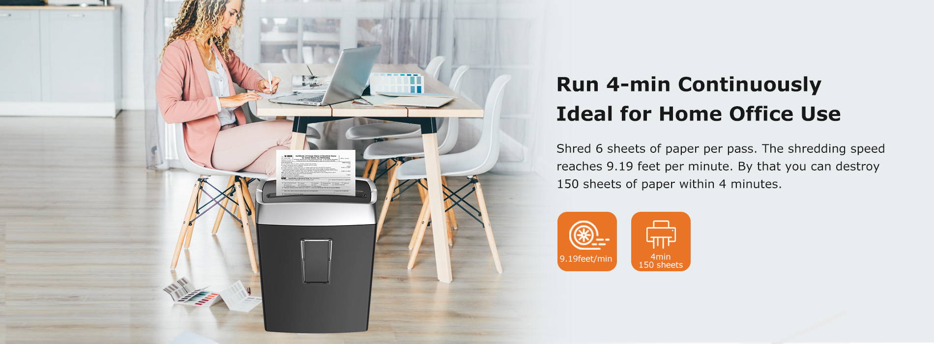 Run 4-min Continuously Ideal for Home Office Use Shred 6 sheets of paper per pass. The shredding speed reaches 9.19 feet per minute. By that you can destroy 150 sheets of paper within 4 minutes.