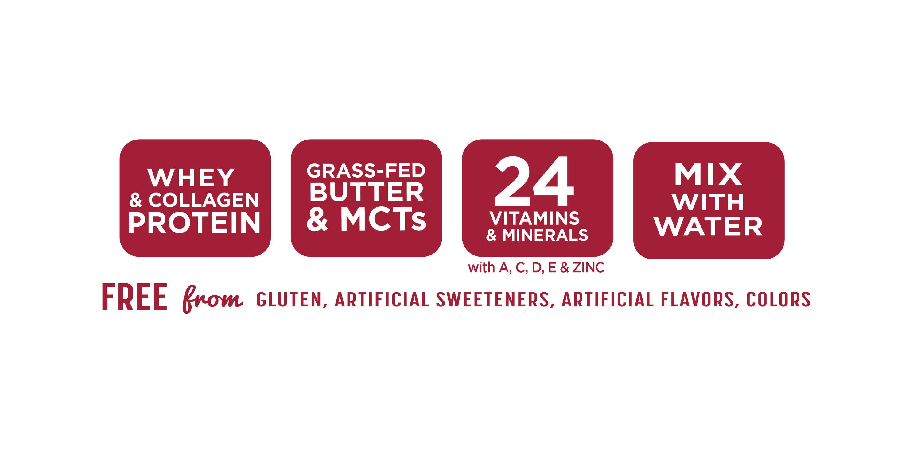 Whey & collagen protein, grass-fed butter & MCTs, 24 vitamins and minterals with A,C D, E, & Zinc, mix with water: Free from gluten, artificial sweeteners, artificial flavors, colors