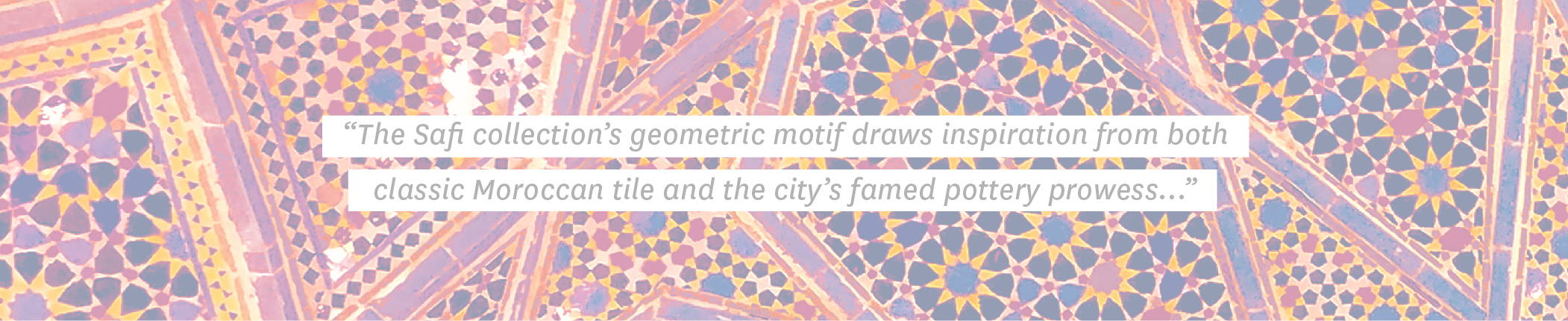 Quote: “The Safi collection’s geometric motif draws inspiration from both classic Moroccan tile and the city’s famed pottery prowess...”