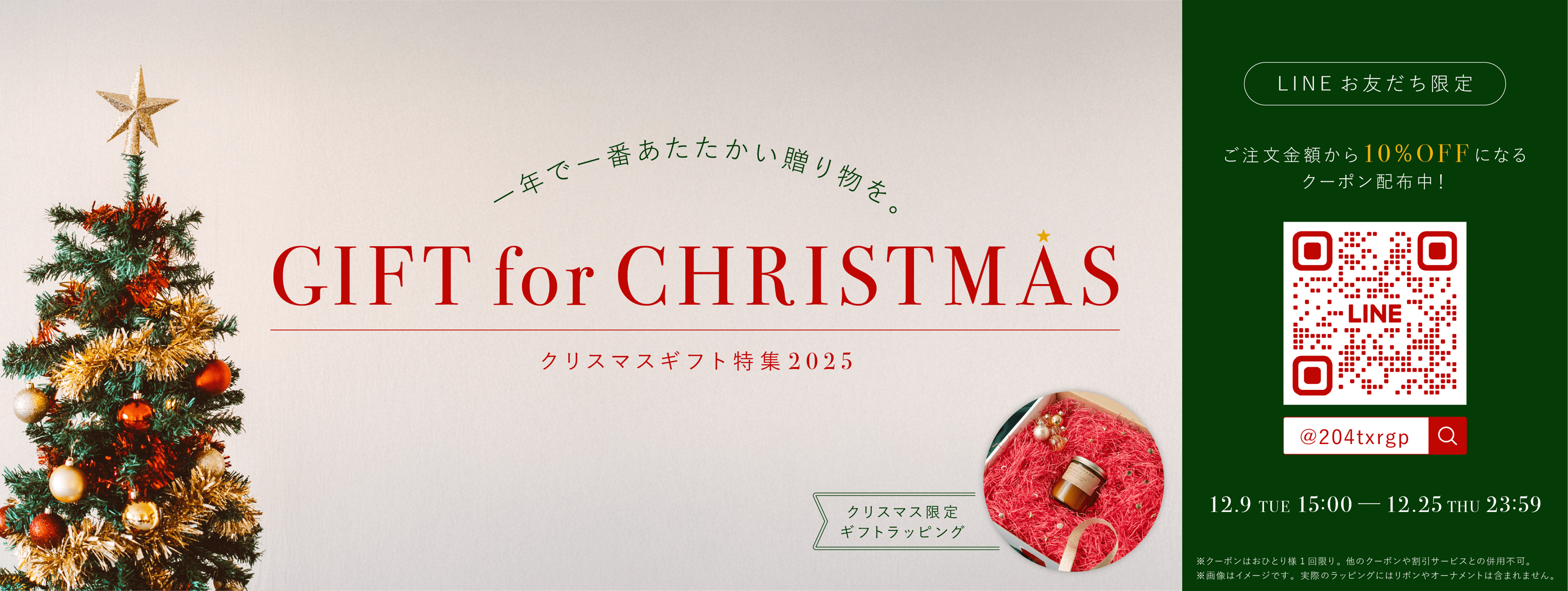 一年で一番あたたかい贈り物を。GIFT for CHRISTMAS クリスマスギフト特集2025 クリスマス限定ギフトラッピング LINEお友だち限定 ご注文金額から10%OFFになるクーポン配布中！ 12.9 TUE 15:00~12.25 THU 23:59 ※クーポンはおひとり様1回限り。 他のクーポンや割引サービスとの併用不可。 ※画像はイメージです。実際のラッピングにはリボンやオーナメントは含まれません。
