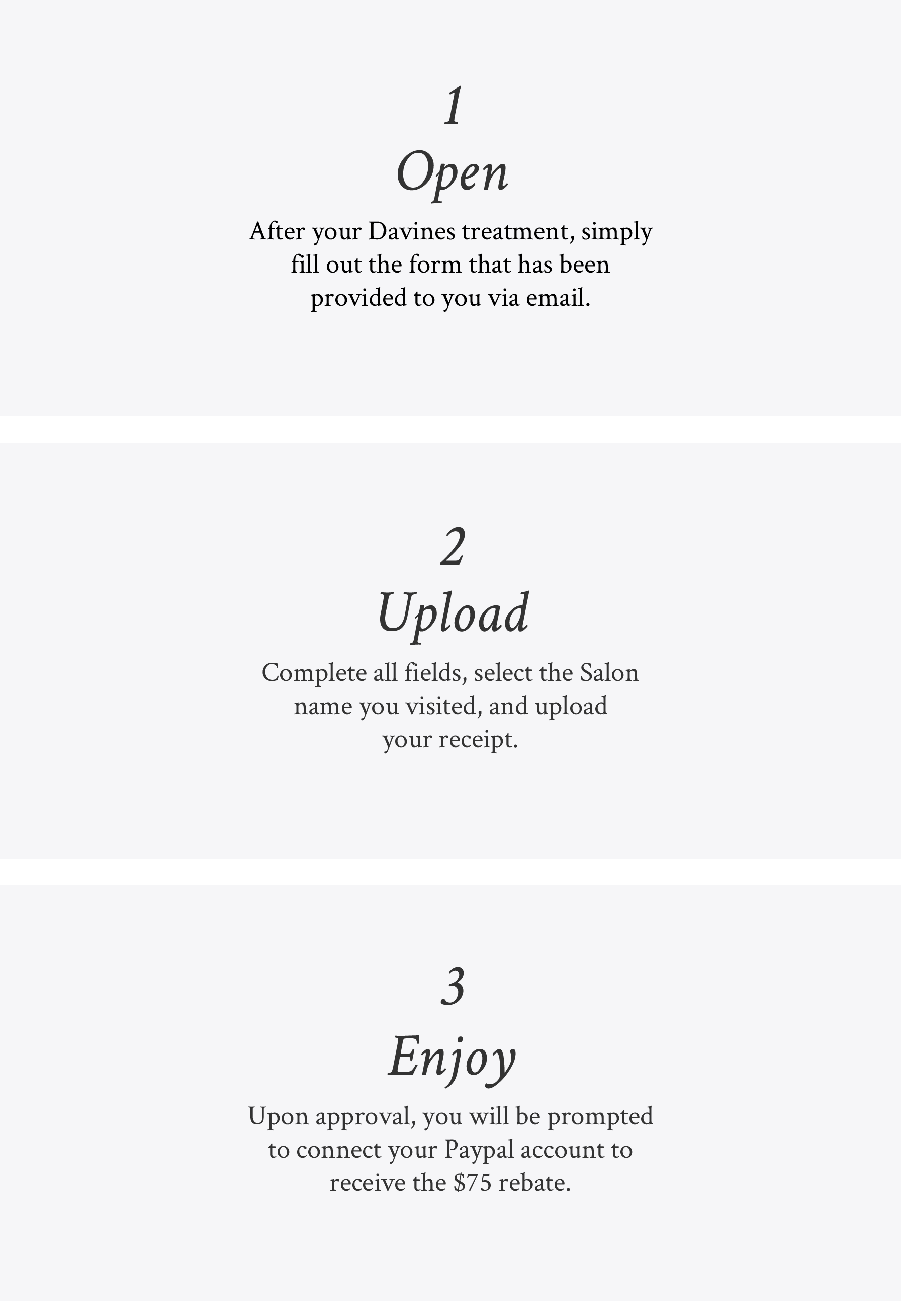 image explaining the 3 steps for the $75 salon rebate: 1. Open - After your Davines treatment, simply fill out the form that has been provided to you via email 2. Upload - Complete all fields, select the Salon name you visited, and upload your receipt 3. Enjoy - Upon approval, you will be prompted to connect your Paypal account to receive the $75 rebate.