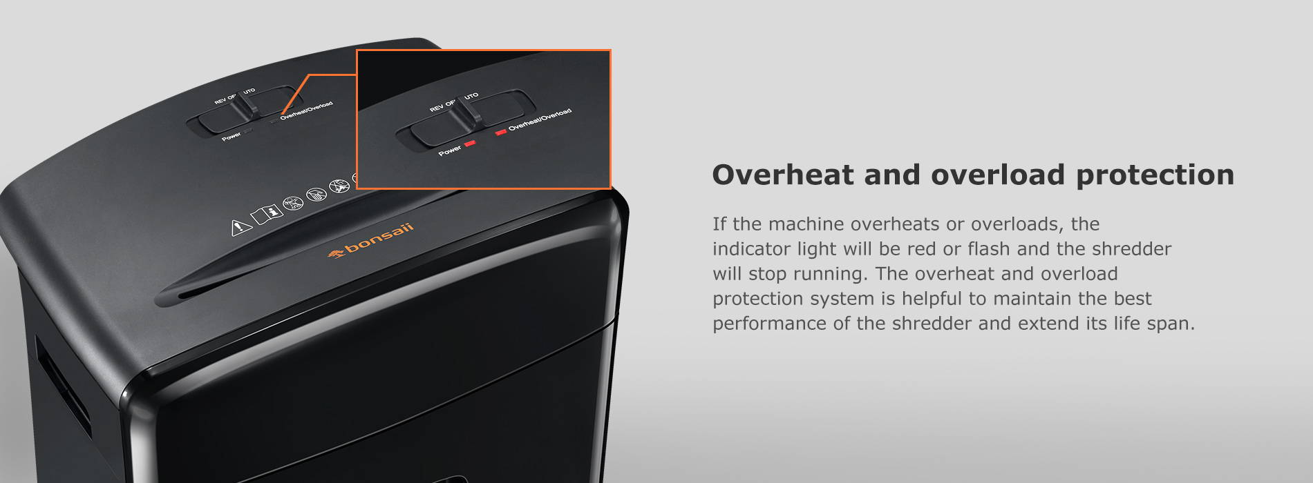 Overheat and overload protection If the machine overheats or overloads, the indicator light will be red or flash and the shredder will stop running. The overheat and overload protection system is helpful to maintain the best performance of the shredder and extend its life span.