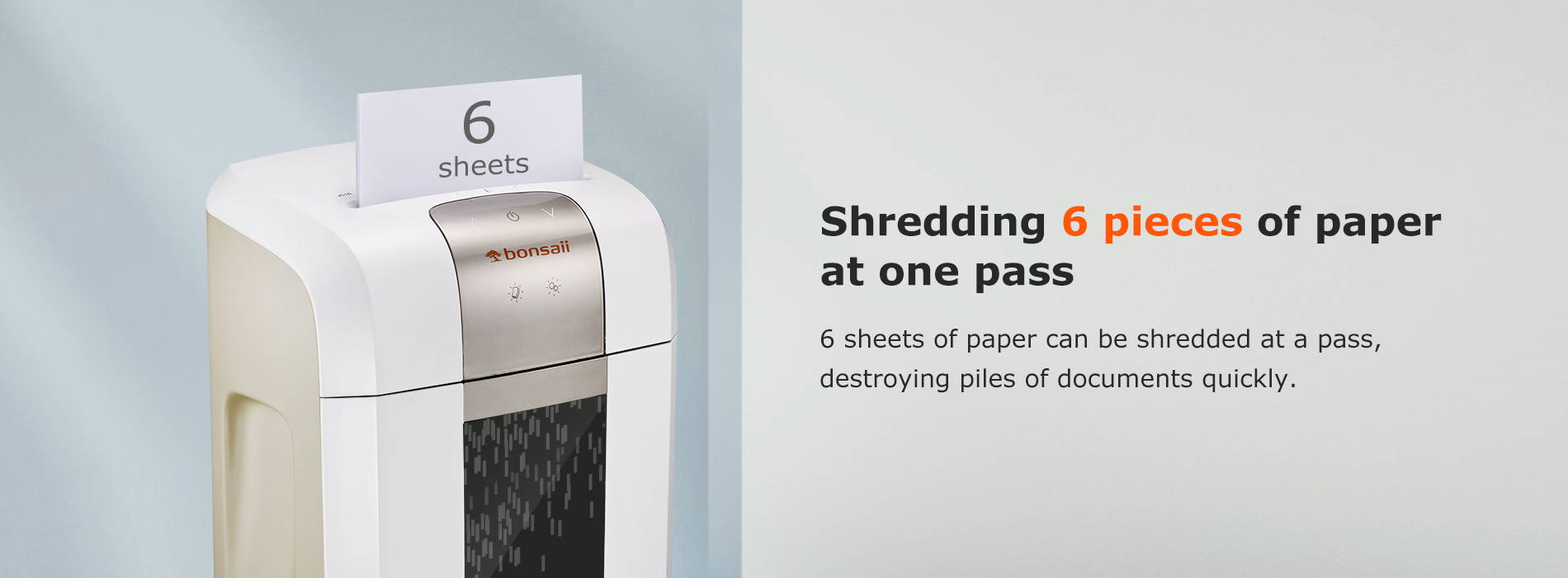 Shredding 6 pieces of paper at one pass 6 sheets of paper can be shredded at a pass, destroying piles of documents quickly.