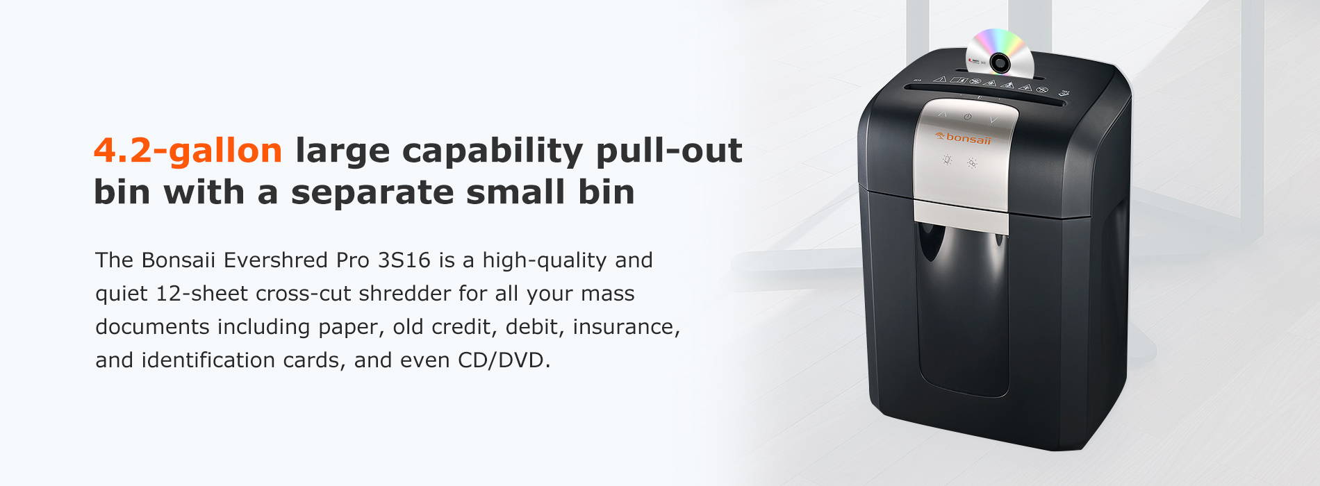 4.2-gallon large capability pull-out bin with a separate small bin The Bonsaii Evershred Pro 3S16 is a high-quality and quiet 12-sheet cross-cut shredder for all your mass documents including paper, old credit, debit, insurance, and identification cards, and even CD/DVD.
