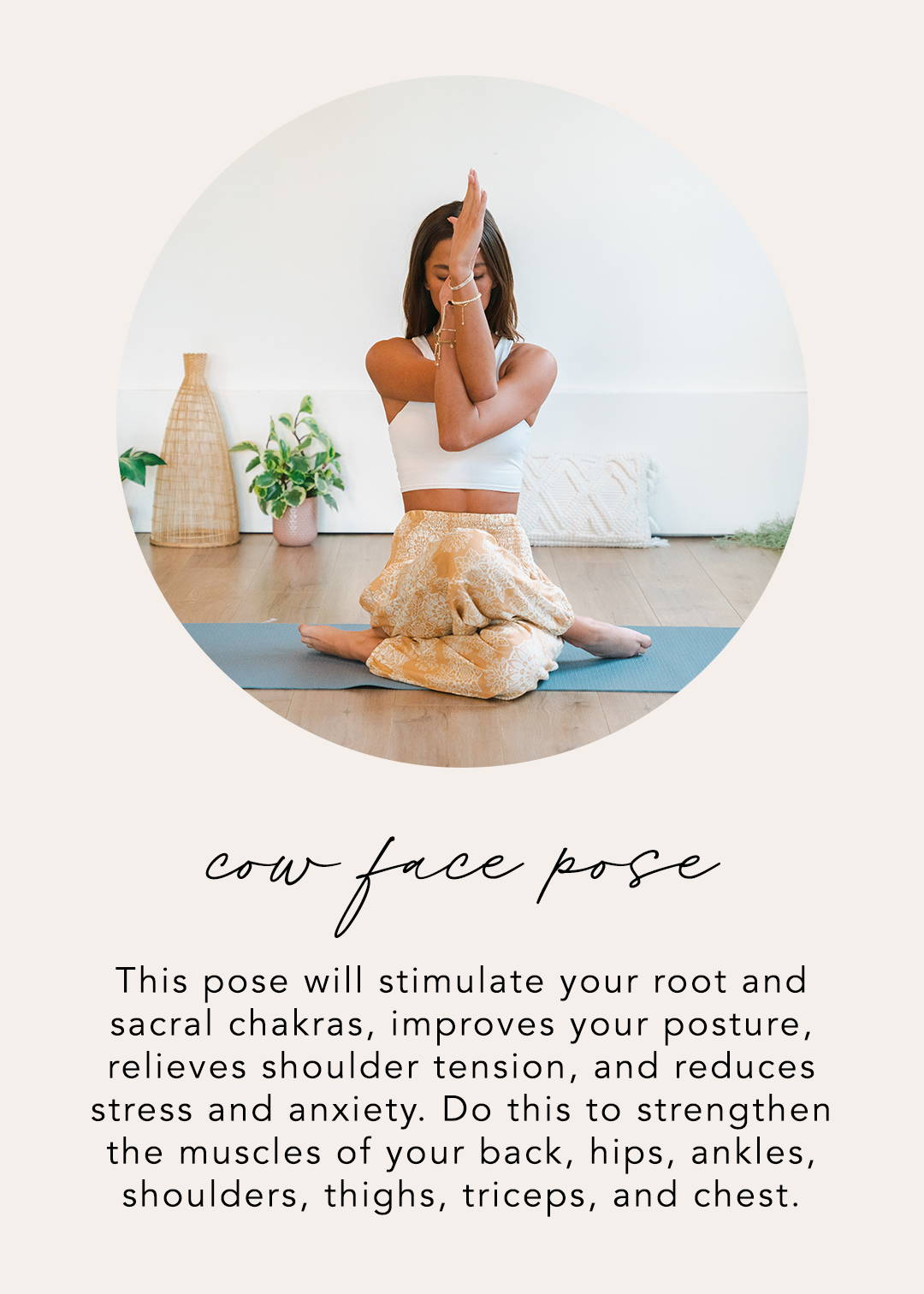 Cow Face Pose: This pose will stimulate your root and sacral chakras, improve your posture, relieves shoulder tension, and reduces stress and anxiety. Do this to strengthen the muscles of your back, hips, ankles, shoulders, thighs, triceps, and chest.