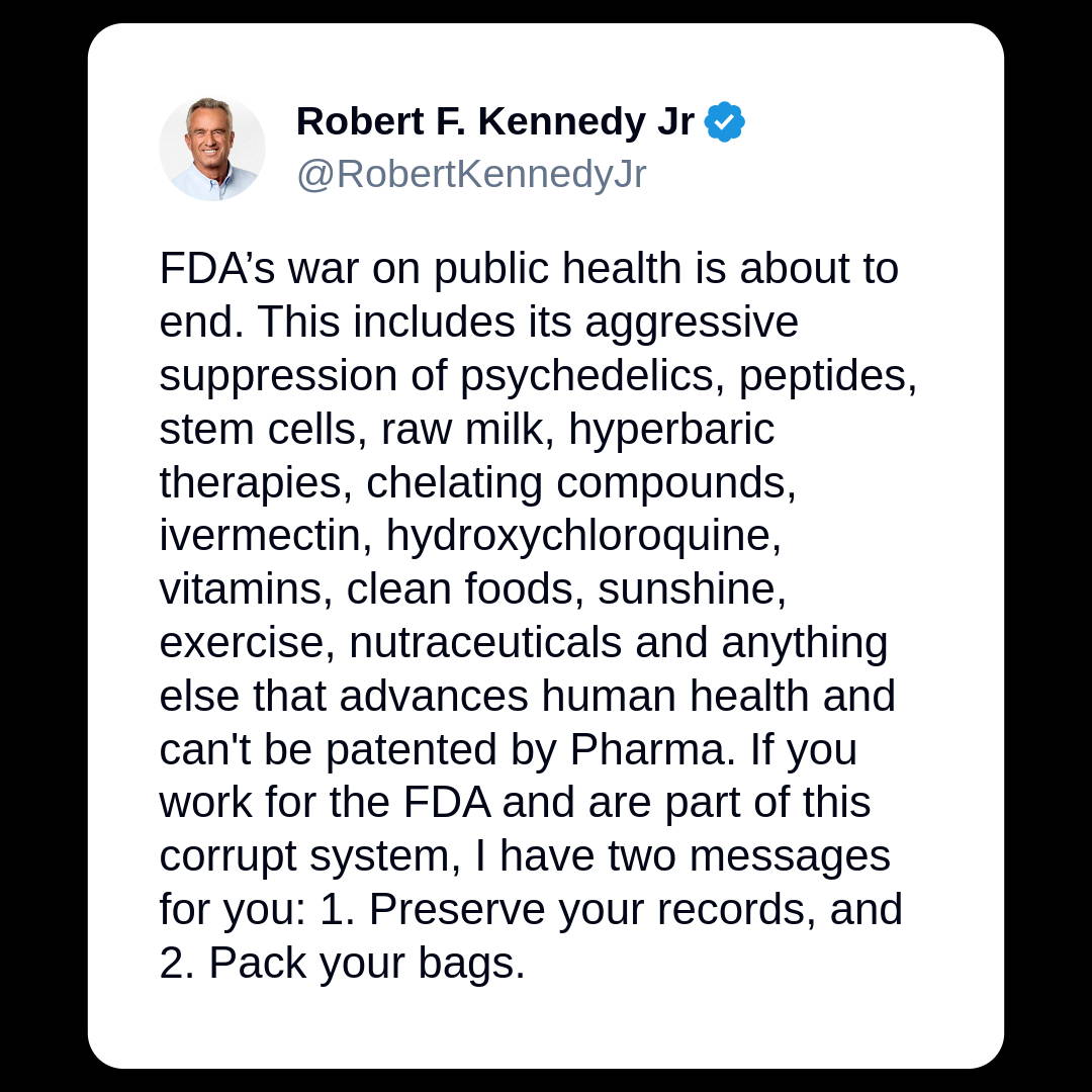 Robert F. Kennedy Jr: FDA's war on public health is about to end. This includes its aggressive suppression of psychedelics, peptides, stem cells, raw milk, hyperbaric therapies, chelating compounds, ivermectin, hydroxychloroquine, vitamins, clean foods, sunshine, exercise, nutraceuticals and anything else that advances human health and can't be patented by Pharma. If you work for the FDA and are part of this corrupt system, I have two messages for you: 1. Preserve your records, and 2. Pack your bags.