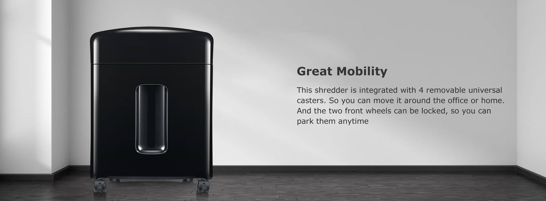 Great Mobility This shredder is integrated with 4 removable universal casters. So you can move it around the office or home. And the two front wheels can be locked, so you can park them anytime