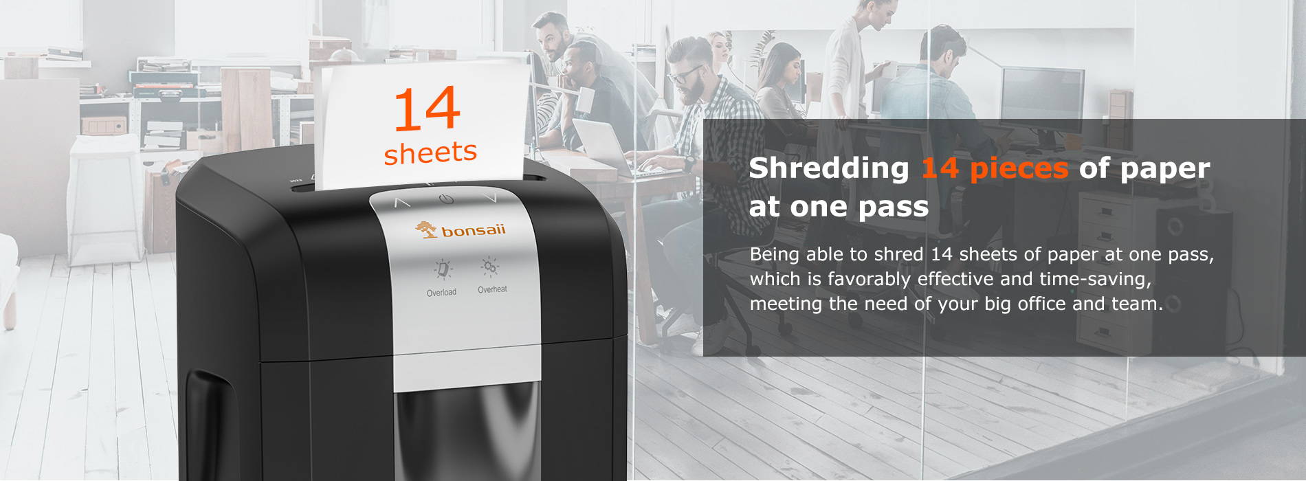 Shredding 14 pieces of paper at one pass Being able to shred 14 sheets of paper at one pass, which is favorably effective and time-saving, meeting the need of your big office and team.