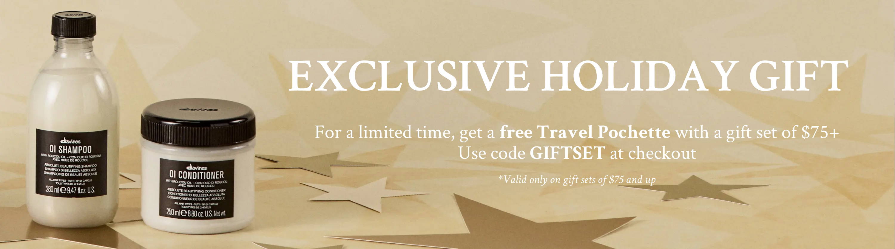 Image of Davines OI Shampoo and Conditioner with text reading "EXCLUSIVE HOLIDAY GIFT, For a limited time, get a free Travel Pochette with a gift set of $75+  Use code GIFTSET at checkout, *Valid only on gift sets of $75 and up"
