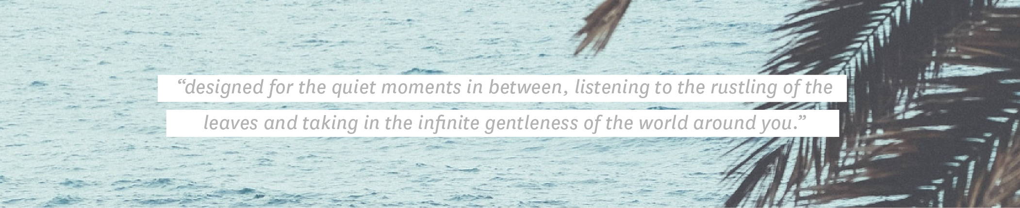 Quote: "designed for the quiet moments in between, listening to the rustling of the leaves and tak-ing in the infinite gentleness of the world around you."