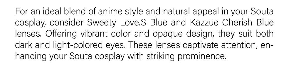 For an ideal blend of anime style and natural appeal in your Souta cosplay, consider Sweety Love.S Blue and Kazzue Cherish Blue lenses. Offering vibrant color and opaque design, they suit both dark and light-colored eyes. These lenses captivate attention, enhancing your Souta cosplay with striking prominence.