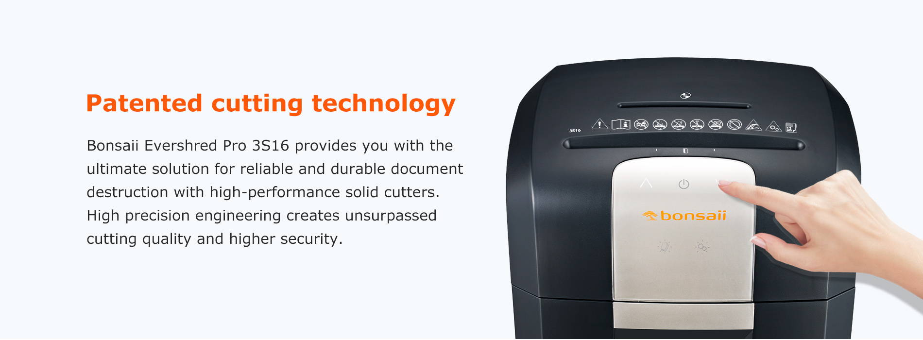Patented cutting technology Bonsaii Evershred Pro 3S16 provides you with the ultimate solution for reliable and durable document destruction with high-performance solid cutters. High precision engineering creates unsurpassed cutting quality and higher security.