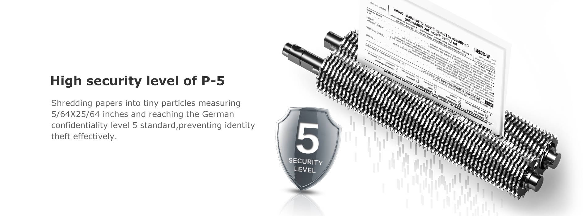 High security level of P-5 Shredding papers into tiny particles measuring 5/64X25/64 inches and reaching the German confidentiality level 5 standard,preventing identity theft effectively.