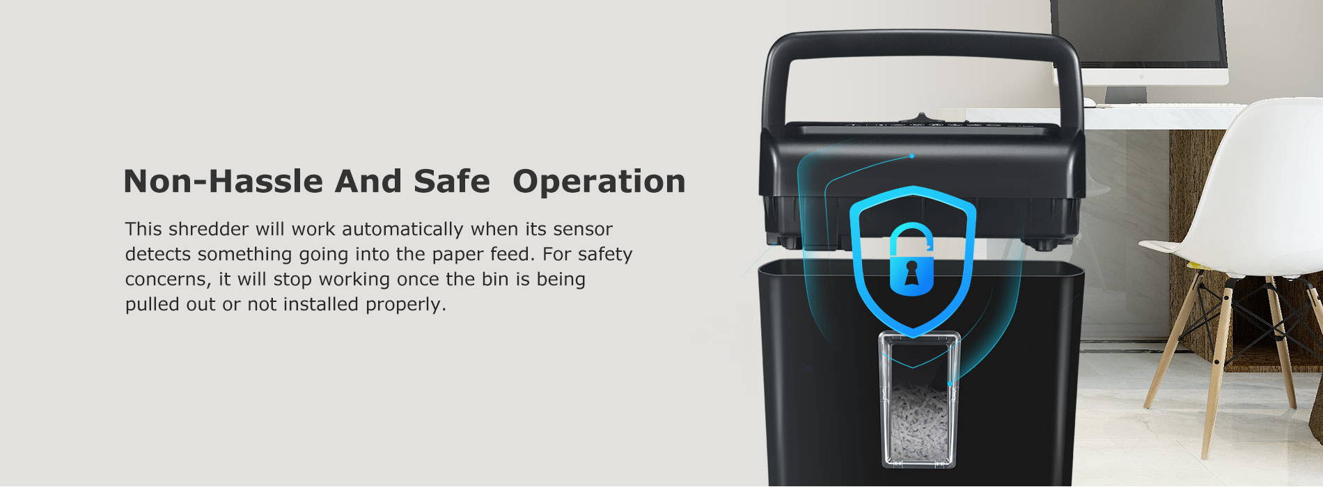 Non-Hassle And Safe Operation This shredder will work automatically when its sensor detects something going into the paper feed. For safety concerns, it will stop working once the bin is being pulled out or not installed properly.