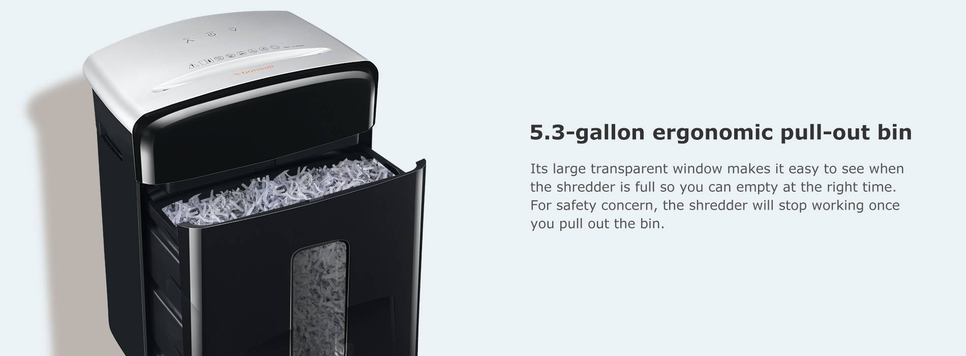 5.3-gallon ergonomic pull-out bin Its large transparent window makes it easy to see when the shredder is full so you can empty at the right time. For safety concern, the shredder will stop working once you pull out the bin.