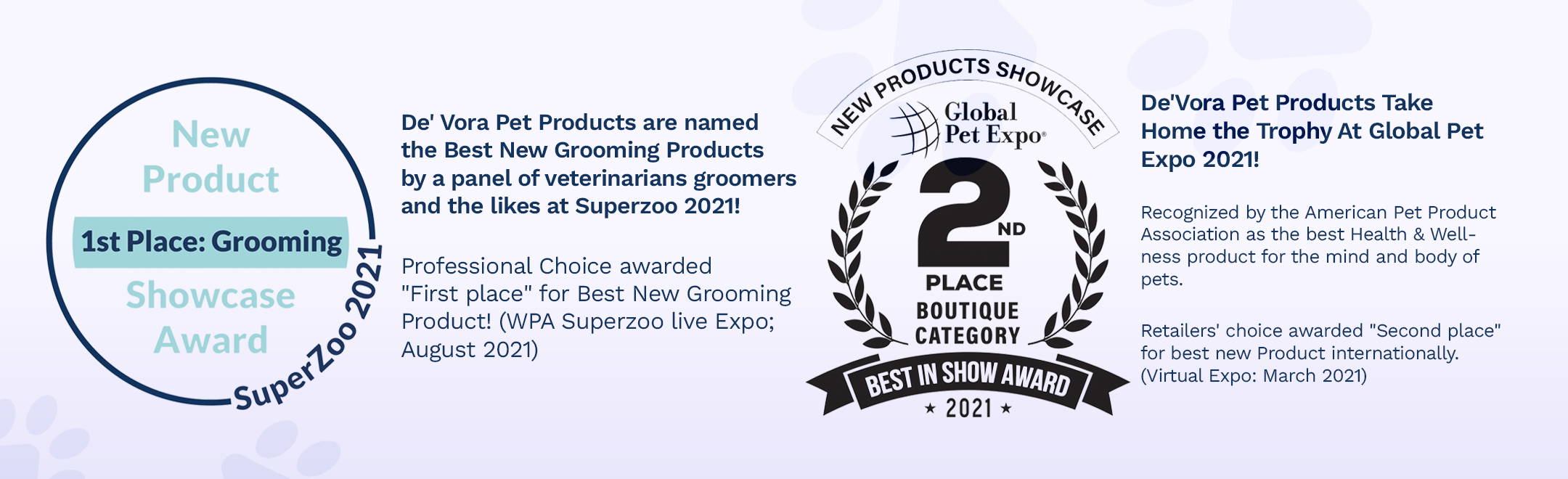 De'Vora Pet Products are named the Best New Grooming Products by a panel of veterinarians groomers and the likes at Superzoo 2021! Professional Choice awarded "First place" for Best New Grooming Product! (WPA Superzoo live Expo; August 2021), De' Vora Pet Products Take Home the Trophy At Global Pet Expo 2021! Recognized by the American Pet Product Association as the best Health & Wellness product for the mind and body of pets.   Retailers' choice awarded "Second place" for best New Product Internationally. (Virtual Expo; March 2021)