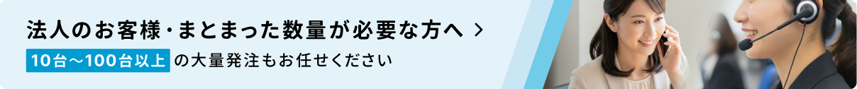 法人のお客様・まとまった数量が必要な方へ 10台〜100台以上の大量発注もお任せください