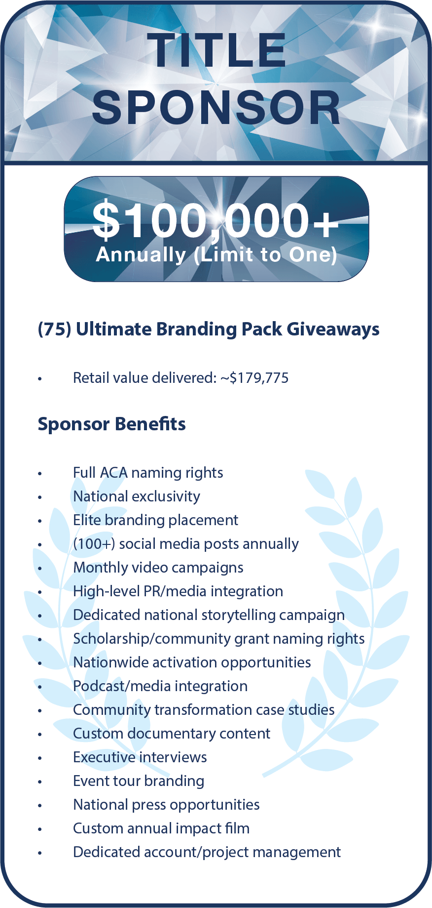 (75) Ultimate Branding Pack Giveaways   Retail value delivered: ~$179,775    Sponsor Benefits  Full ACA naming rights  National exclusivity  Elite branding placement  (100+) social media posts annually  Monthly video campaigns  High-level PR/media integration  Dedicated national storytelling campaign  Scholarship/community grant naming rights  Nationwide activation opportunities  Podcast/media integration  Community transformation case studies  Custom documentary content  Executive interviews  Event tour branding  National press opportunities  Custom annual impact film  Dedicated account/project management   