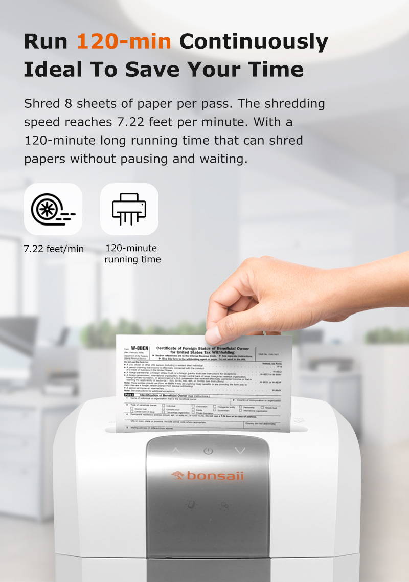 Run 120-min Continuously Ideal To Save Your Time  Shred 8 sheets of paper per pass. The shredding speed reaches 7.22 feet per minute. With a 120-minute long running time that can shred papers without pausing and waiting.