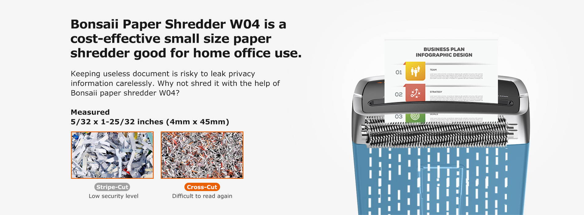 Bonsaii Paper Shredder W04 is a cost-effective small size paper shredder good for home office use.hKeeping useless document is risky to leak privacy information carelessly. Why not shred it with the help of Bonsaii paper shredder W04?