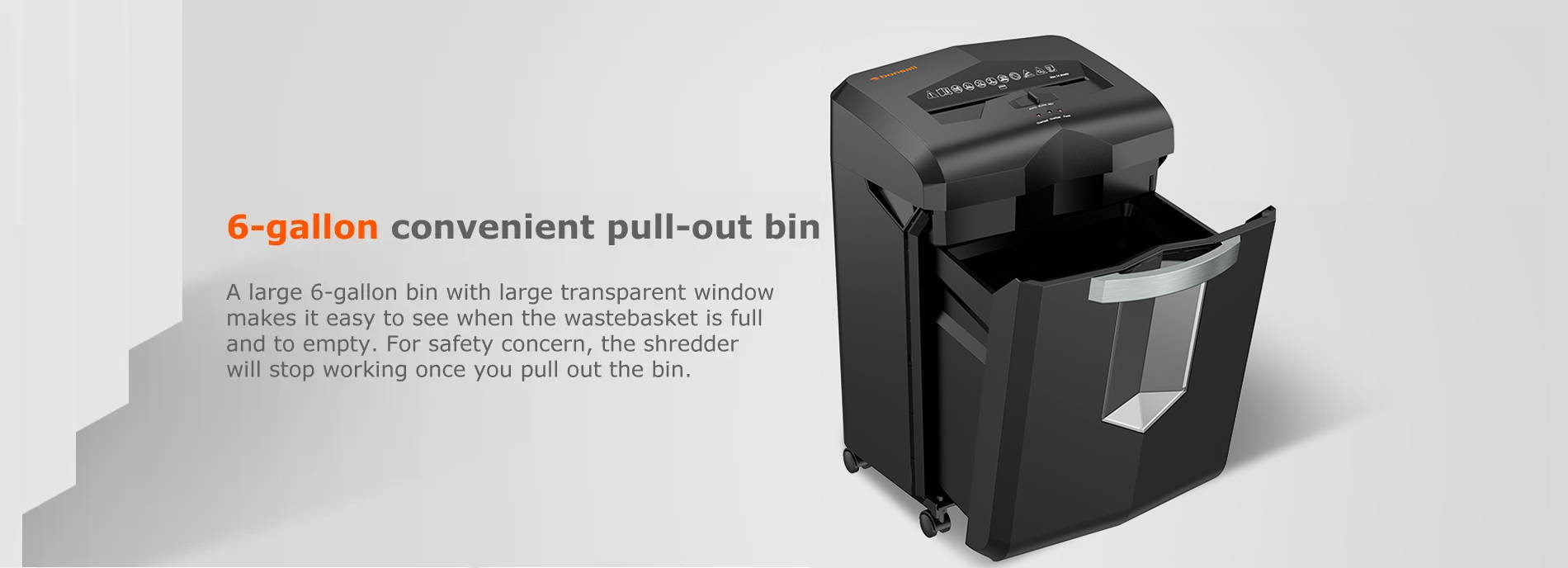 6-gallon convenient pull-out bin A large 6-gallon bin with large transparent window makes it easy to see when the wastebasket is full and to empty. For safety concern, the shredder will stop working once you pull out the bin