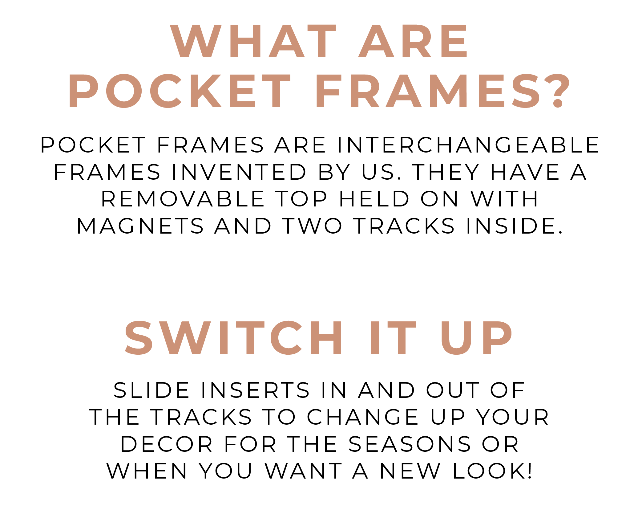 Pocket Frames are interchangeable frames invented by us. They have a removable top held on with magnets and two tracks inside. Slide inserts in and out of the tracks to change up your decor for the seasons or when you want a new look!