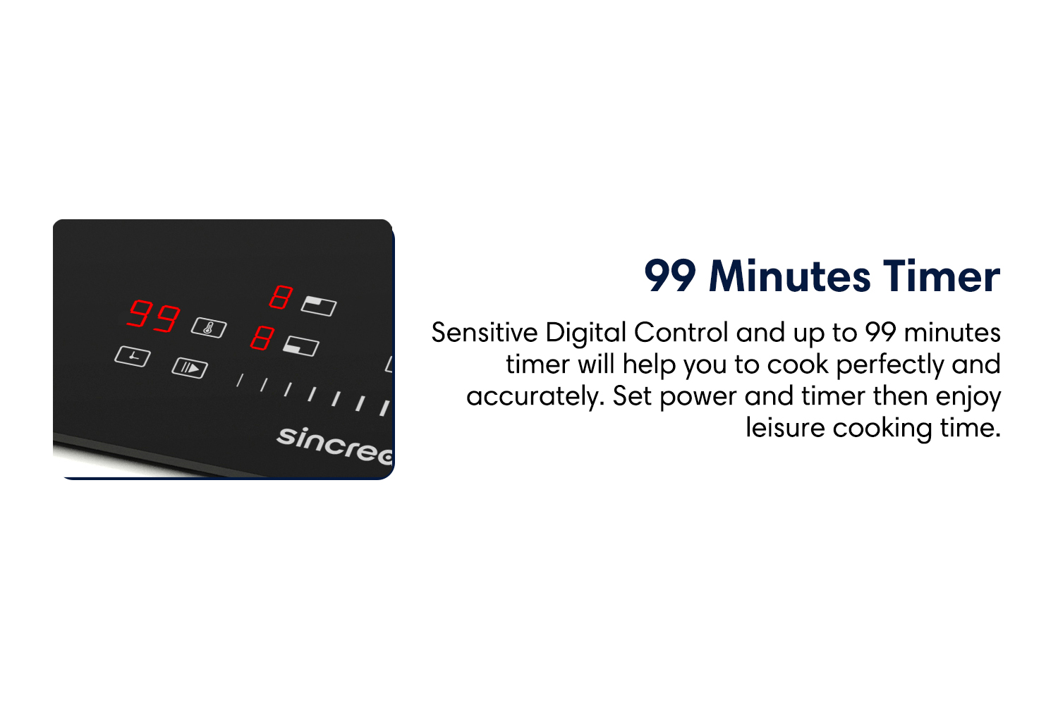 99 Minutes timer Sensitive Digital Control and up to 99 minutes timer will help you to cook perfectly and accurately. Set power and timer then enjoy leisure cooking time.