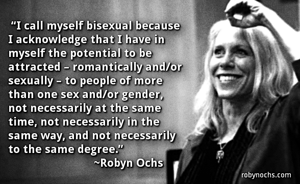 I call myself bisexual because I acknowledge that I have in myself the potential to be attracted - romantically and/or sexually - to people of more than one sex and/or gender, not necessarily at the same time, not necessarily in the same way, and not necessarily to the same degree.