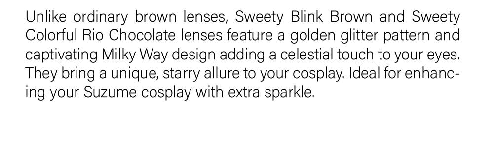 Unlike ordinary brown lenses, Sweety Blink Brown and Sweety Colorful Rio Chocolate lenses feature a golden glitter pattern and captivating Milky Way design adding a celestial touch to your eyes. They bring a unique, starry allure to your cosplay. Ideal for enhancing your Suzume cosplay with extra sparkle.