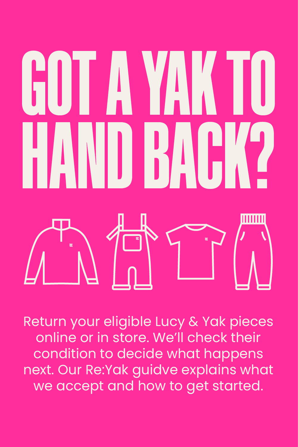 GOT A YAK TO HAND BACK? Return your eligible Lucy & Yak pieces online or in store. We’ll check their condition to decide what happens next. Our Re:Yak guide explains what we accept and how to get started.