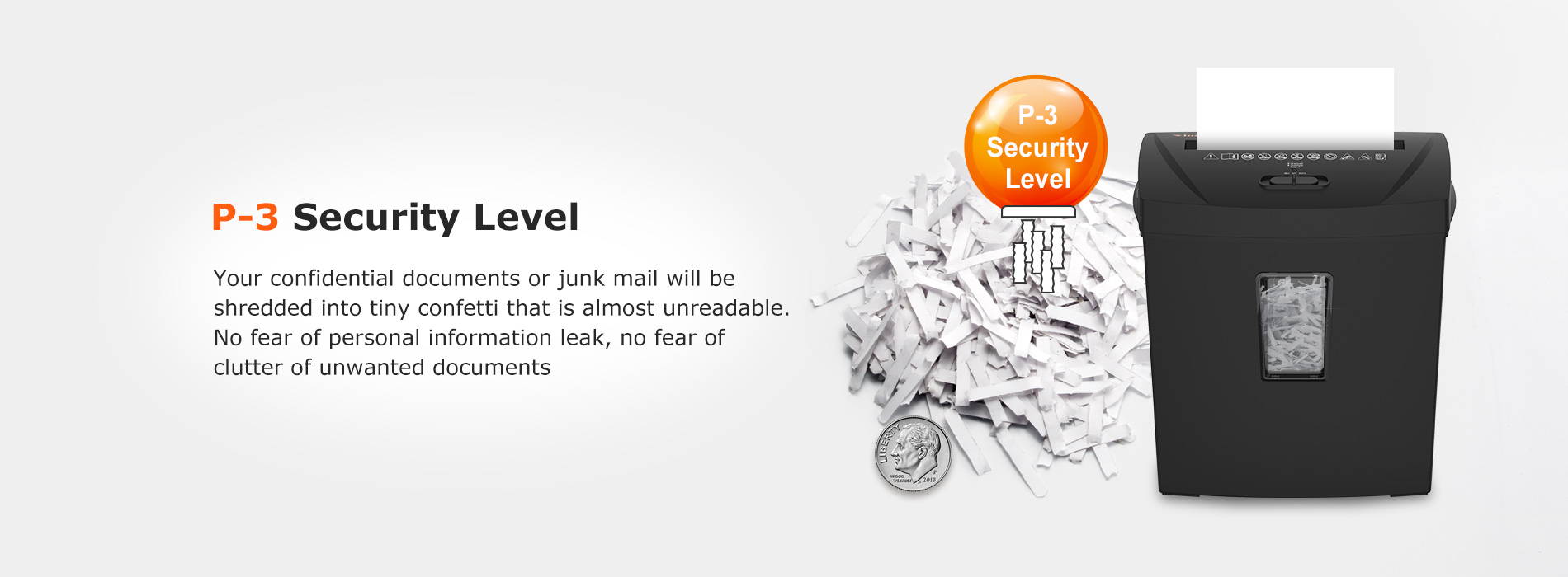 P-3 Security Level Your confidential documents or junk mail will be shredded into tiny confetti that is almost unreadable. No fear of personal information leak, no fear of clutter of unwanted documents
